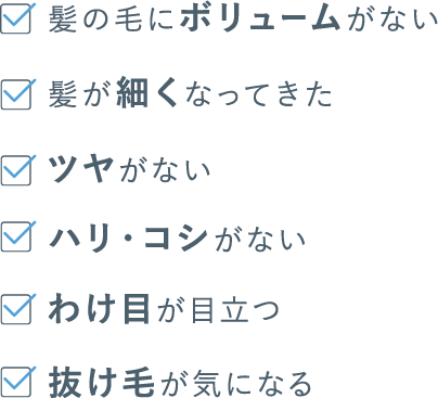 髪の毛にボリュームがない　髪が細くなってきた　ツヤがない　ハリ・コシがない　わけ目が目立つ　抜け毛が気になる